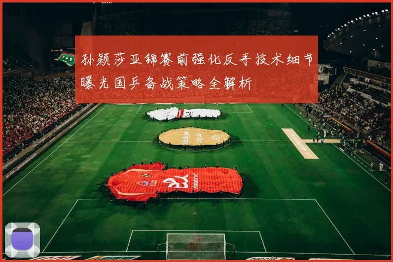 孙颖莎亚锦赛前强化反手技术细节曝光国乒备战策略全解析