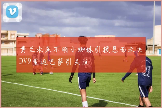 费兰未来不明小蜘蛛引援悬而未决DV9重返巴萨引关注
