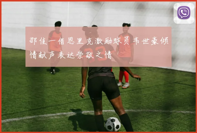 邵佳一借恩里克激励球员韦世豪倾情献声表达崇敬之情