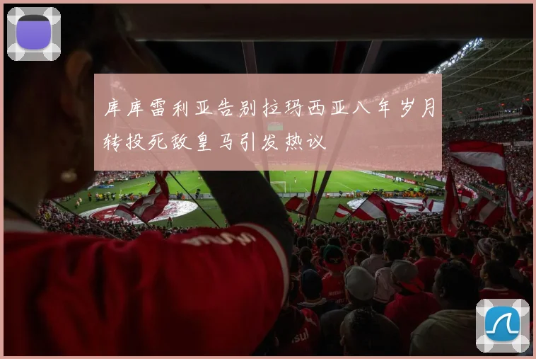 库库雷利亚告别拉玛西亚八年岁月转投死敌皇马引发热议