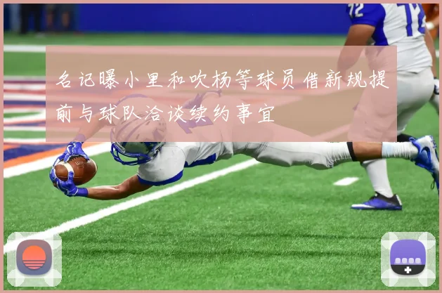 名记曝小里和吹杨等球员借新规提前与球队洽谈续约事宜