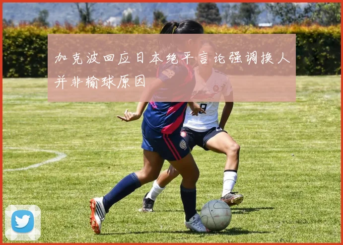 加克波回应日本绝平言论强调换人并非输球原因