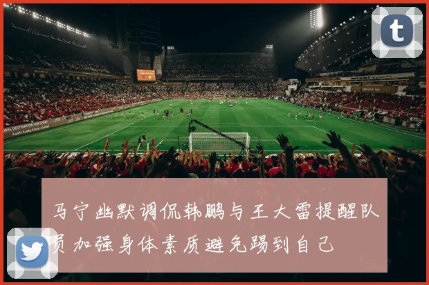 马宁幽默调侃韩鹏与王大雷提醒队员加强身体素质避免踢到自己