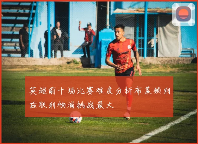 英超前十场比赛难度分析布莱顿利兹联利物浦挑战最大