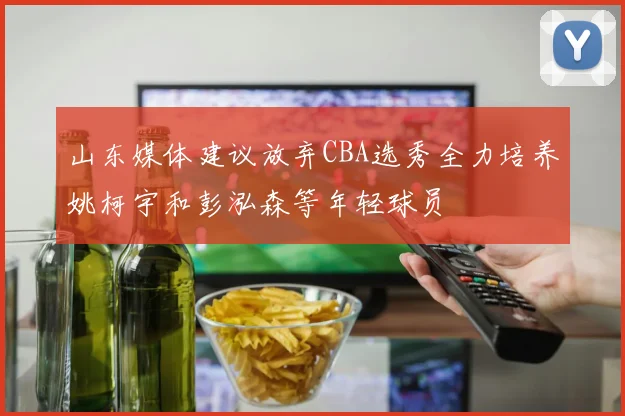山东媒体建议放弃CBA选秀全力培养姚柯宇和彭泓森等年轻球员