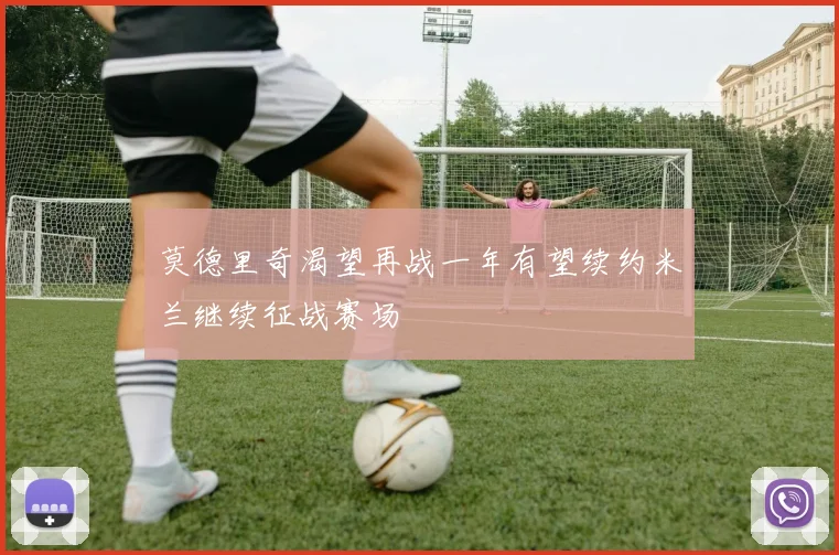 莫德里奇渴望再战一年有望续约米兰继续征战赛场