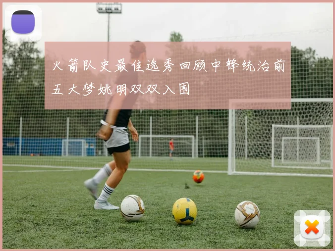 火箭队史最佳选秀回顾中锋统治前五大梦姚明双双入围