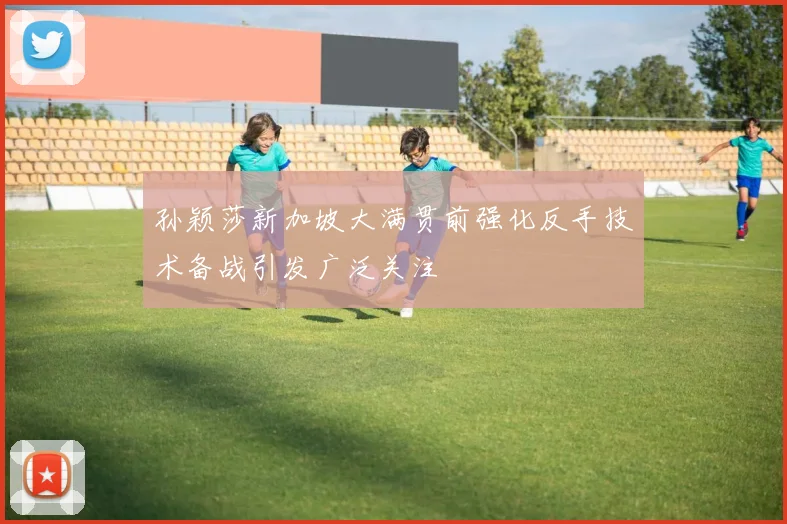 孙颖莎新加坡大满贯前强化反手技术备战引发广泛关注