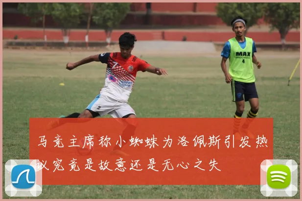 马竞主席称小蜘蛛为洛佩斯引发热议究竟是故意还是无心之失